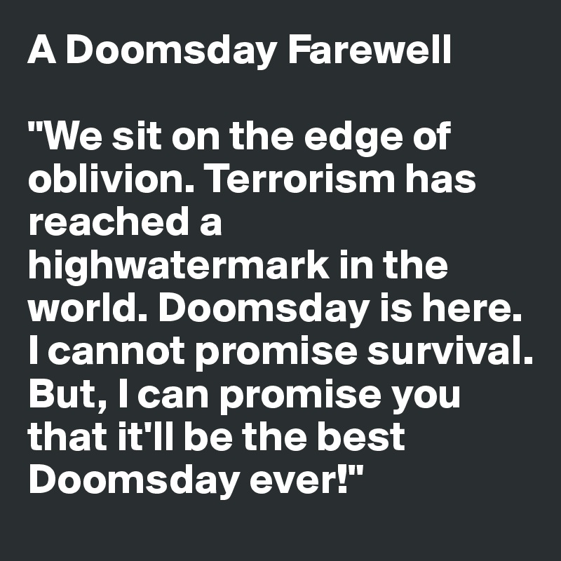 A Doomsday Farewell

"We sit on the edge of oblivion. Terrorism has reached a highwatermark in the world. Doomsday is here. I cannot promise survival. But, I can promise you that it'll be the best Doomsday ever!"