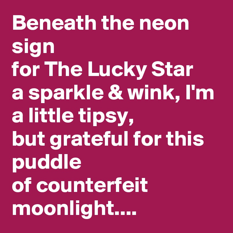Beneath the neon sign
for The Lucky Star
a sparkle & wink, I'm a little tipsy,
but grateful for this puddle
of counterfeit moonlight....