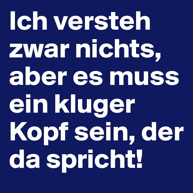 Ich versteh zwar nichts, aber es muss ein kluger Kopf sein, der da spricht!