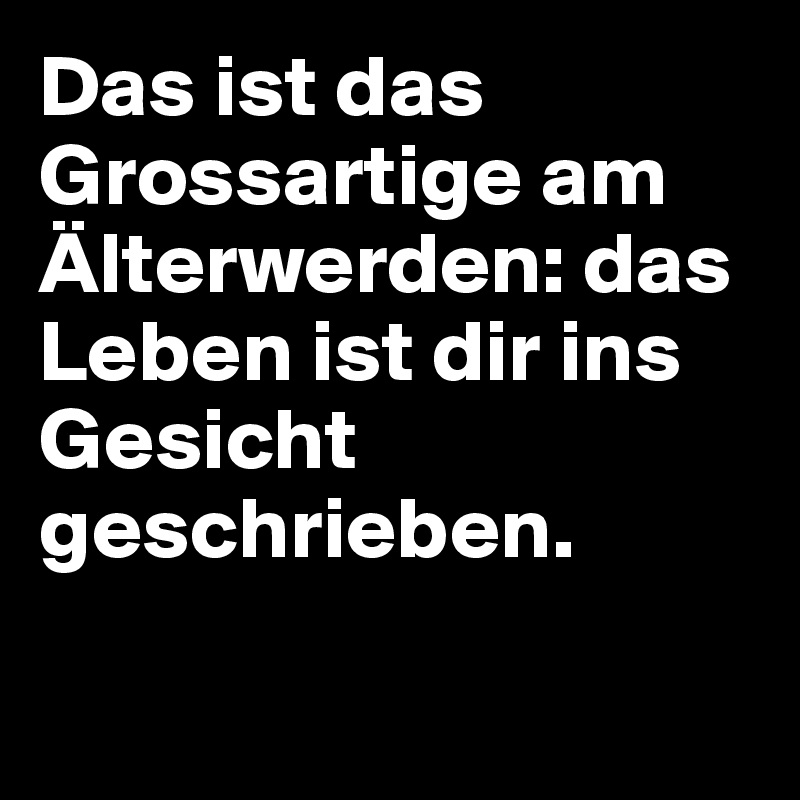 Das ist das Grossartige am Älterwerden: das Leben ist dir ins Gesicht geschrieben.

