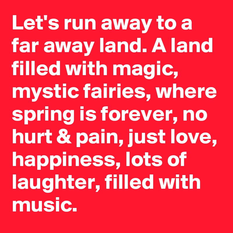 Let's run away to a far away land. A land filled with magic, mystic fairies, where spring is forever, no hurt & pain, just love, happiness, lots of laughter, filled with music. 
