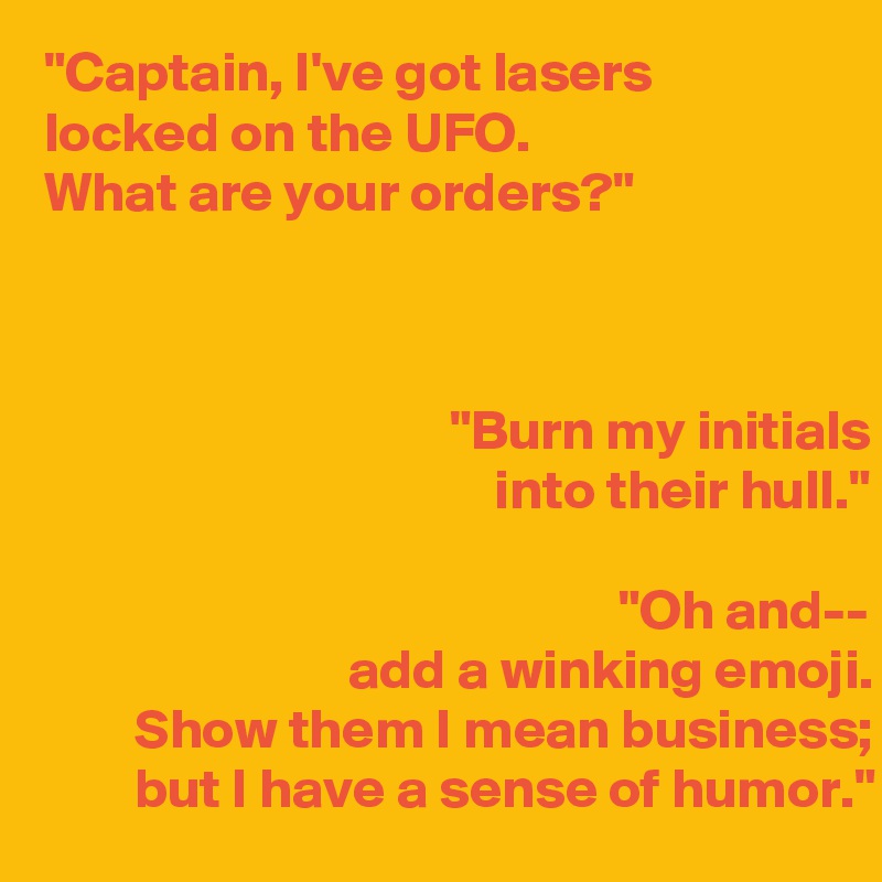 "Captain, I've got lasers
locked on the UFO. 
What are your orders?"

    
                                   
                                    "Burn my initials
                                        into their hull."

                                                   "Oh and--
                           add a winking emoji. 
        Show them I mean business;            but I have a sense of humor."  