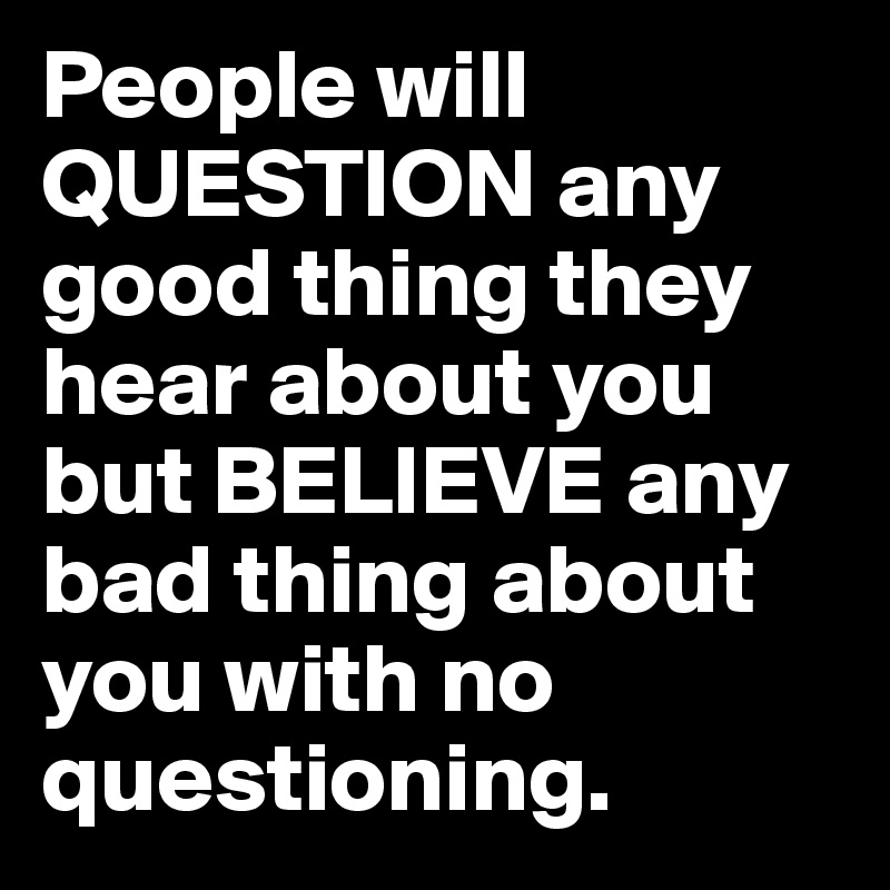 People will QUESTION any good thing they hear about you but BELIEVE any bad thing about you with no questioning. 