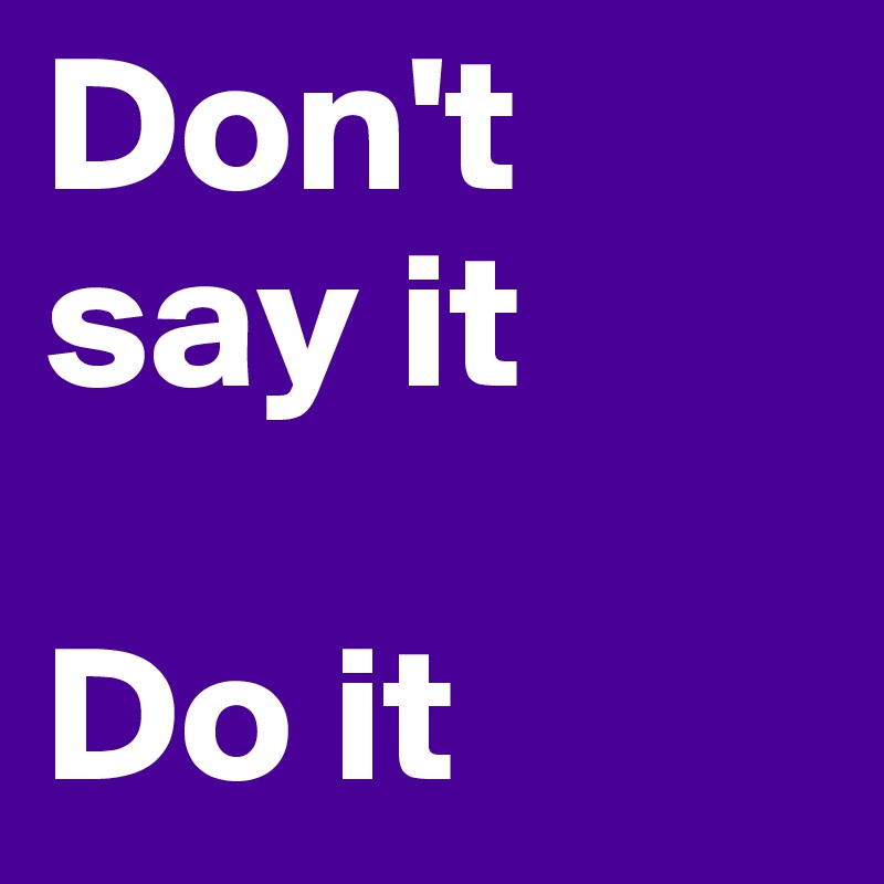 Don't say it 

Do it 