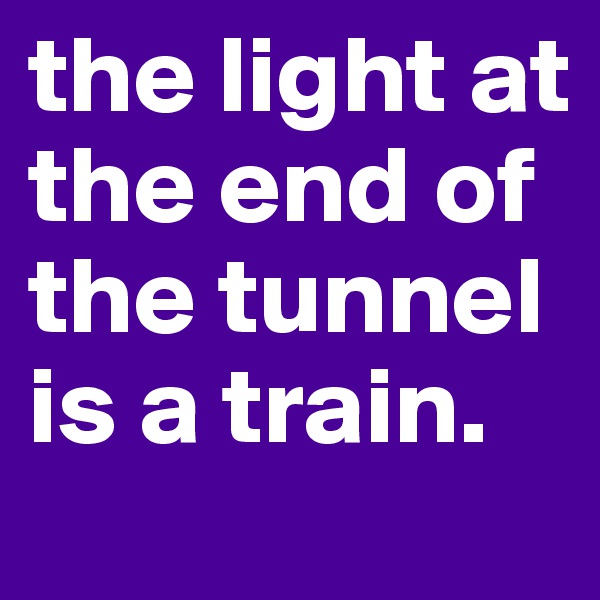 the light at the end of the tunnel is a train.