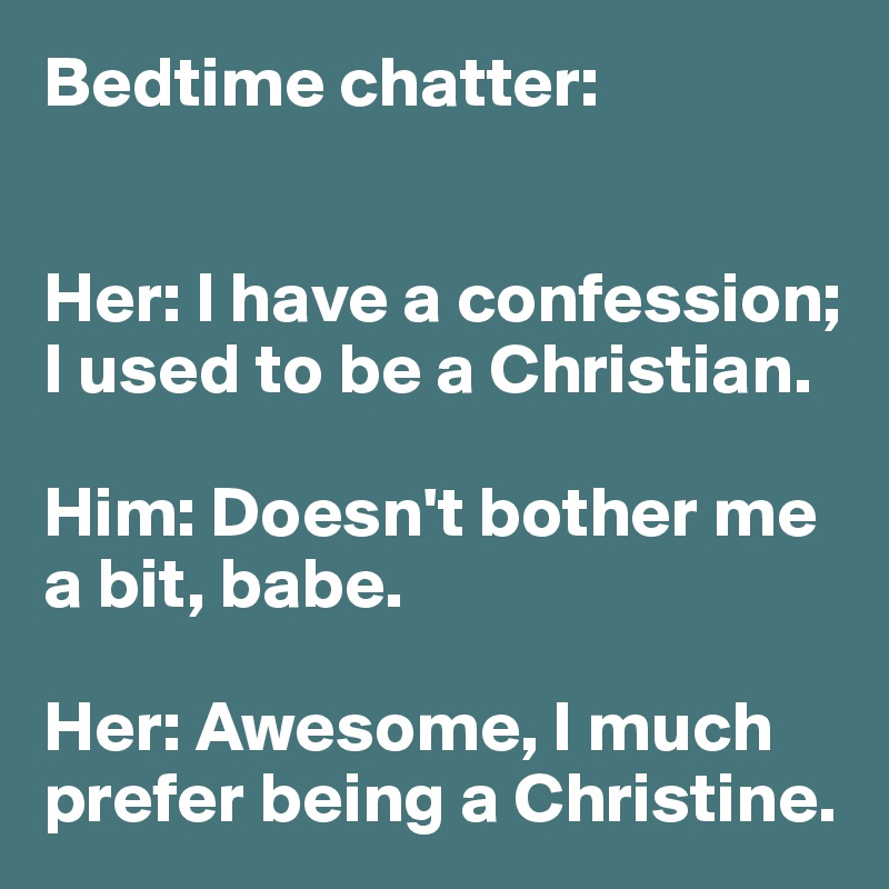 Bedtime chatter:


Her: I have a confession;
I used to be a Christian.

Him: Doesn't bother me 
a bit, babe.

Her: Awesome, I much prefer being a Christine. 