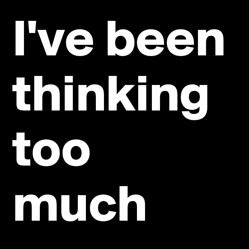 I've been thinking too much