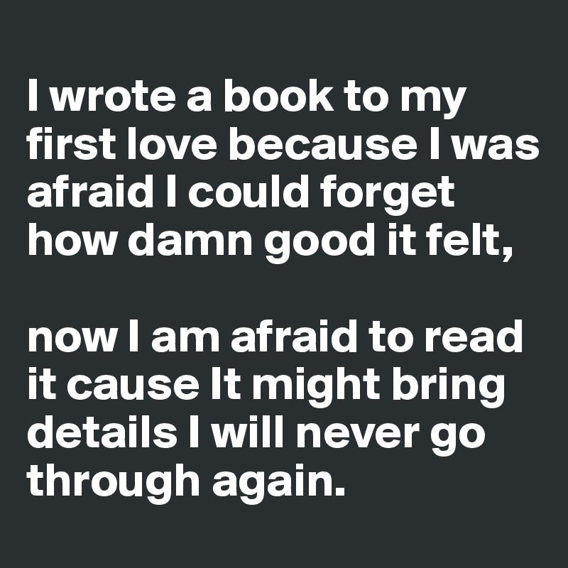 
I wrote a book to my first love because I was afraid I could forget how damn good it felt, 

now I am afraid to read it cause It might bring details I will never go through again.