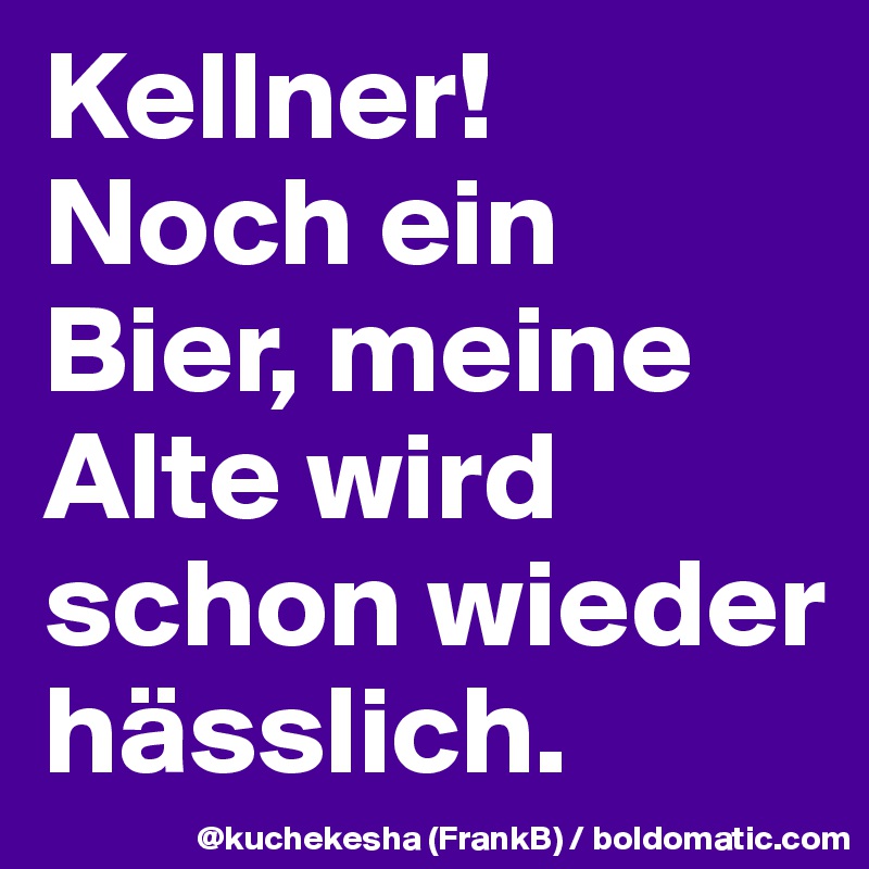 Kellner!
Noch ein Bier, meine Alte wird schon wieder hässlich.