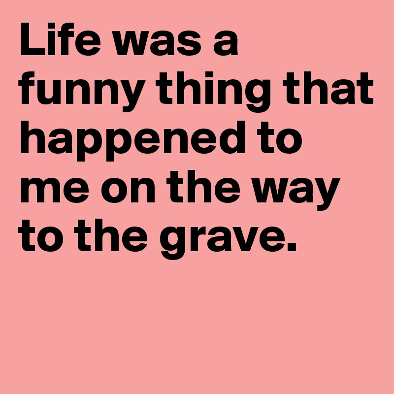 Life was a funny thing that happened to me on the way to the grave.

