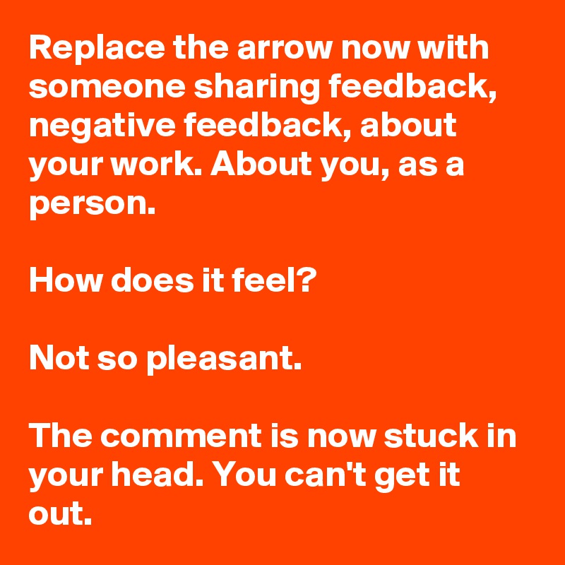 Replace the arrow now with someone sharing feedback, negative feedback, about your work. About you, as a person.

How does it feel?

Not so pleasant.

The comment is now stuck in your head. You can't get it out.