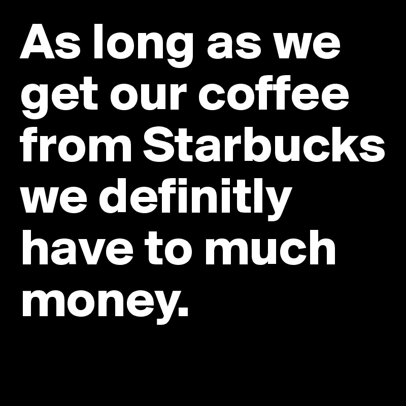 As long as we get our coffee from Starbucks we definitly have to much money.