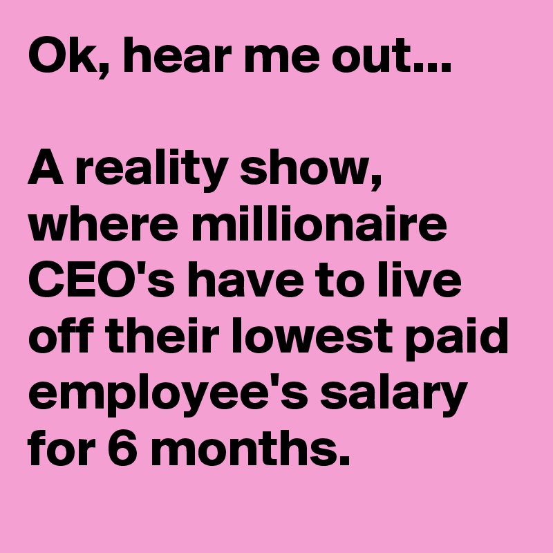 Ok, hear me out...

A reality show, where millionaire CEO's have to live off their lowest paid employee's salary for 6 months.