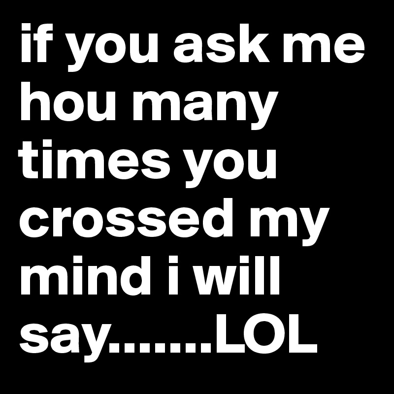 if you ask me hou many times you crossed my mind i will say.......LOL