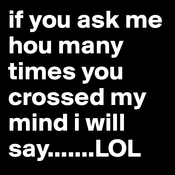 if you ask me hou many times you crossed my mind i will say.......LOL