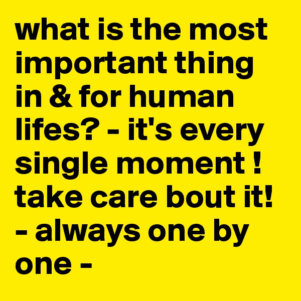 what is the most important thing in & for human lifes? - it's every single moment ! take care bout it! - always one by one -