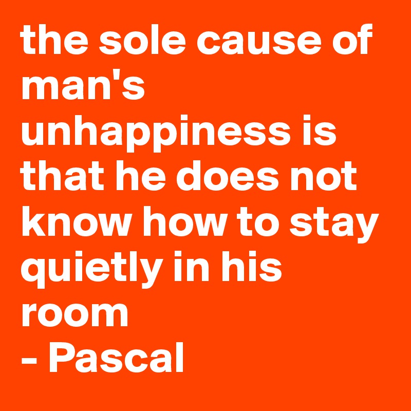 the sole cause of man's unhappiness is that he does not know how to stay quietly in his room
- Pascal