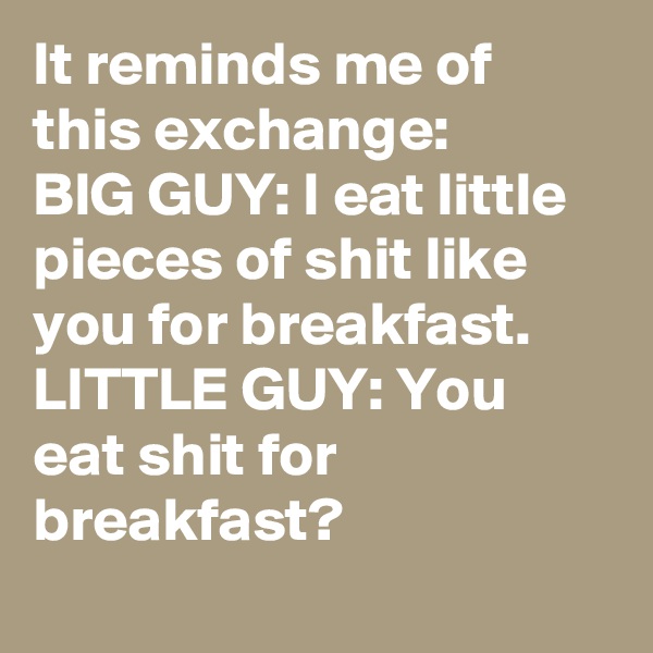 It reminds me of this exchange:
BIG GUY: I eat little pieces of shit like you for breakfast.
LITTLE GUY: You eat shit for breakfast?