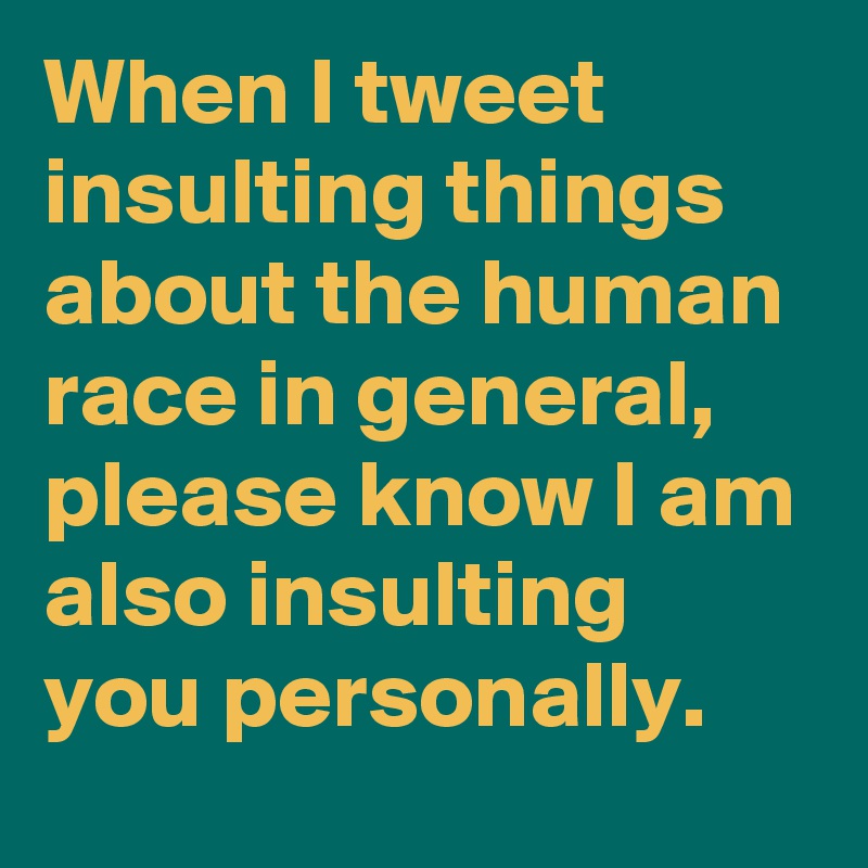 When I tweet insulting things about the human race in general, please know I am also insulting you personally.