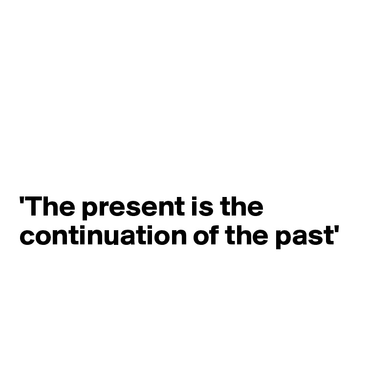 





'The present is the continuation of the past'



