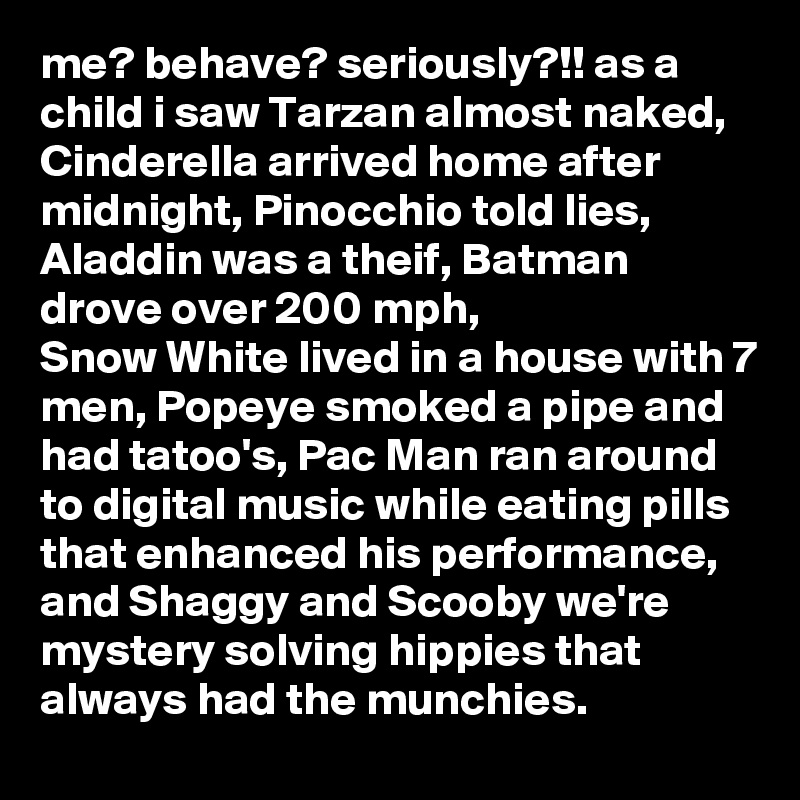 me? behave? seriously?!! as a child i saw Tarzan almost naked, Cinderella arrived home after midnight, Pinocchio told lies, Aladdin was a theif, Batman drove over 200 mph, 
Snow White lived in a house with 7 men, Popeye smoked a pipe and had tatoo's, Pac Man ran around to digital music while eating pills that enhanced his performance, and Shaggy and Scooby we're mystery solving hippies that always had the munchies.