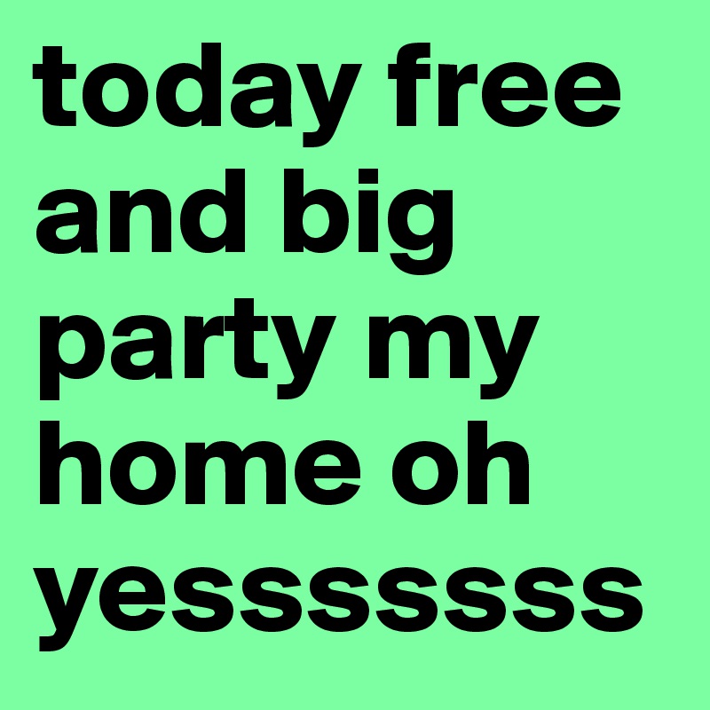 today free and big party my home oh yesssssss