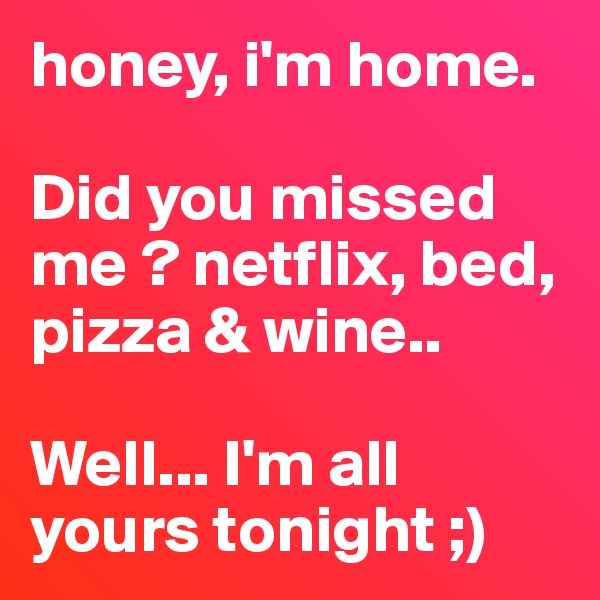 honey, i'm home. 

Did you missed me ? netflix, bed, pizza & wine..

Well... I'm all yours tonight ;)
