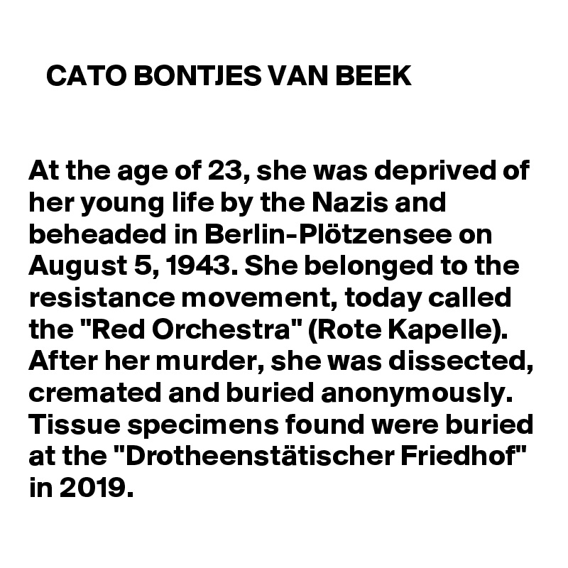 
   CATO BONTJES VAN BEEK


At the age of 23, she was deprived of her young life by the Nazis and beheaded in Berlin-Plötzensee on August 5, 1943. She belonged to the resistance movement, today called the "Red Orchestra" (Rote Kapelle). After her murder, she was dissected, cremated and buried anonymously. Tissue specimens found were buried at the "Drotheenstätischer Friedhof" in 2019.