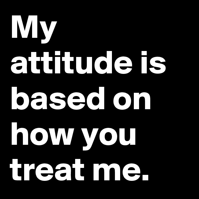 My attitude is based on how you  treat me.
