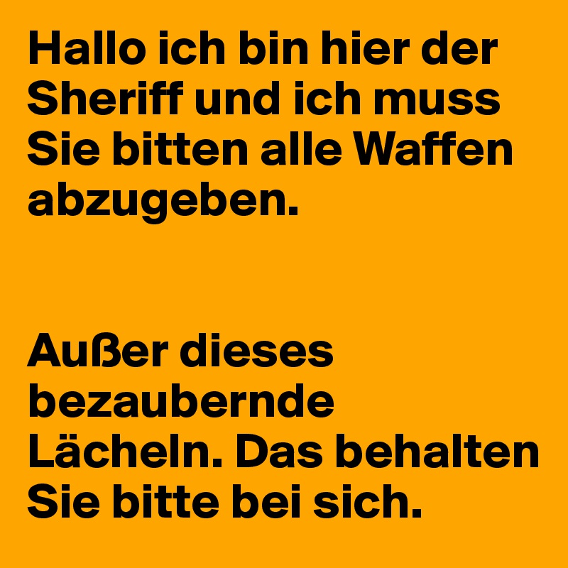 Hallo ich bin hier der Sheriff und ich muss Sie bitten alle Waffen abzugeben. 


Außer dieses bezaubernde Lächeln. Das behalten Sie bitte bei sich. 