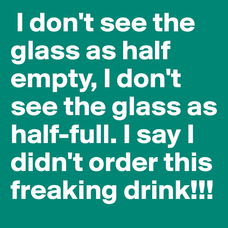  I don't see the glass as half empty, I don't see the glass as half-full. I say I didn't order this freaking drink!!!