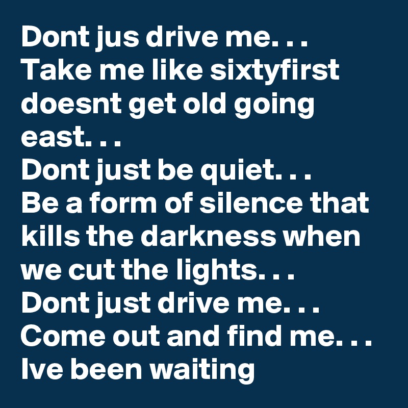 Dont jus drive me. . . 
Take me like sixtyfirst doesnt get old going east. . .
Dont just be quiet. . .
Be a form of silence that kills the darkness when we cut the lights. . . 
Dont just drive me. . .
Come out and find me. . .
Ive been waiting