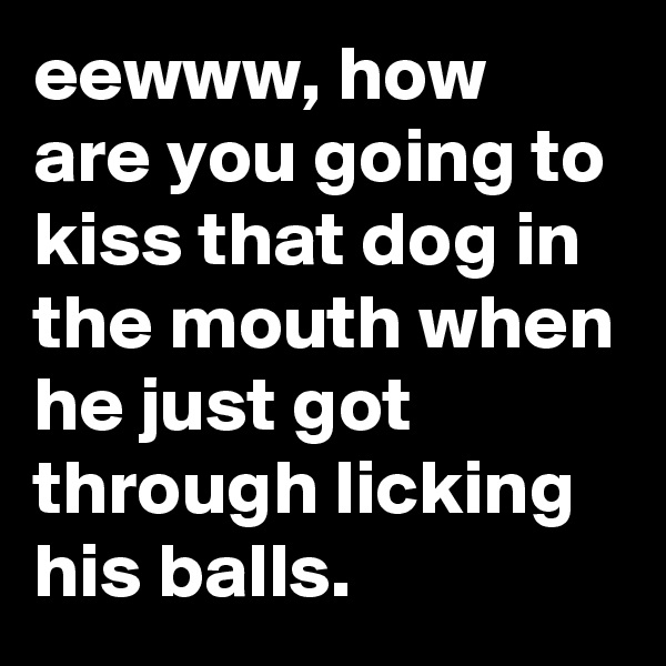 eewww, how are you going to kiss that dog in the mouth when he just got through licking his balls.