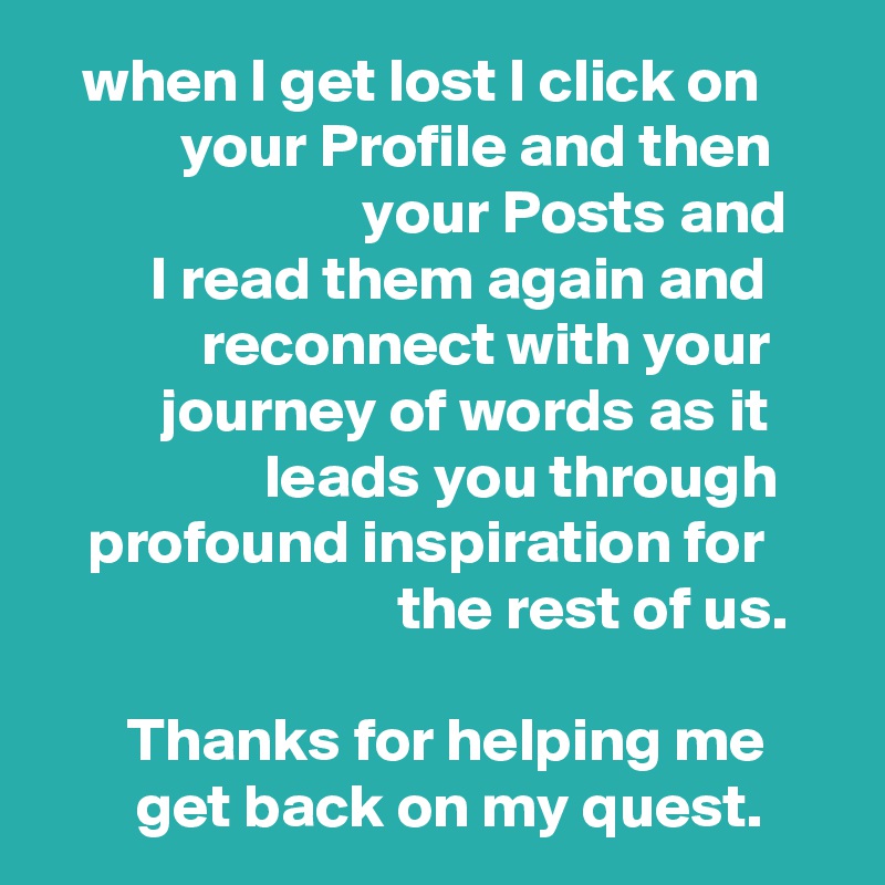 when I get lost I click on your Profile and then your Posts and
I read them again and reconnect with your journey of words as it leads you through profound inspiration for the rest of us.

Thanks for helping me get back on my quest.