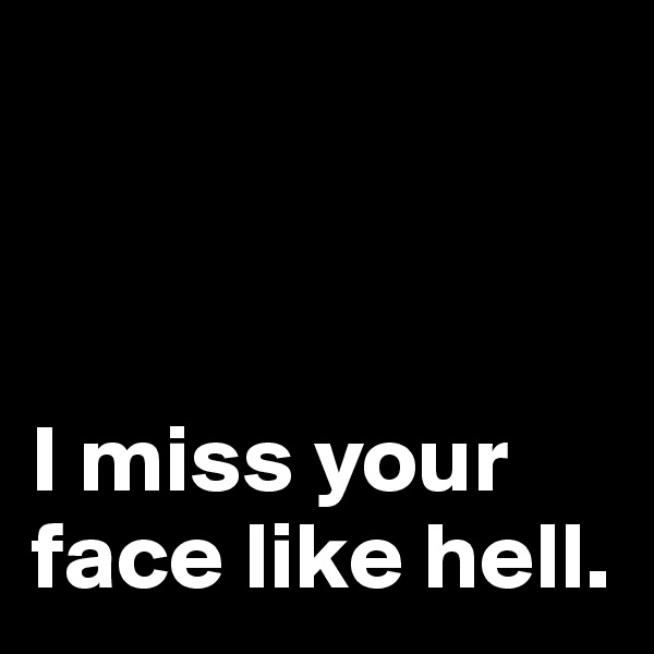 



I miss your face like hell.
