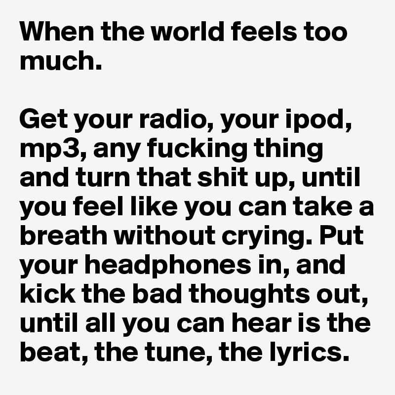 When the world feels too much.

Get your radio, your ipod, mp3, any fucking thing and turn that shit up, until you feel like you can take a breath without crying. Put your headphones in, and kick the bad thoughts out, until all you can hear is the beat, the tune, the lyrics.