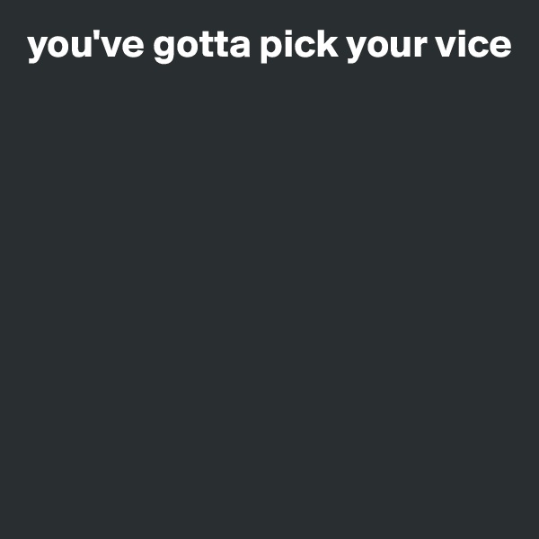 you've gotta pick your vice









