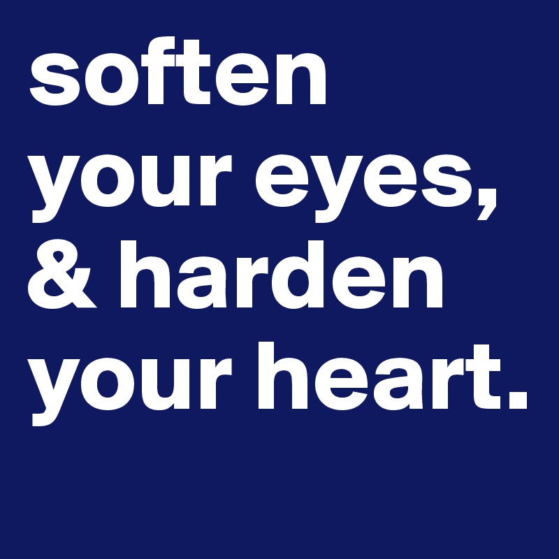 soften your eyes, & harden your heart.