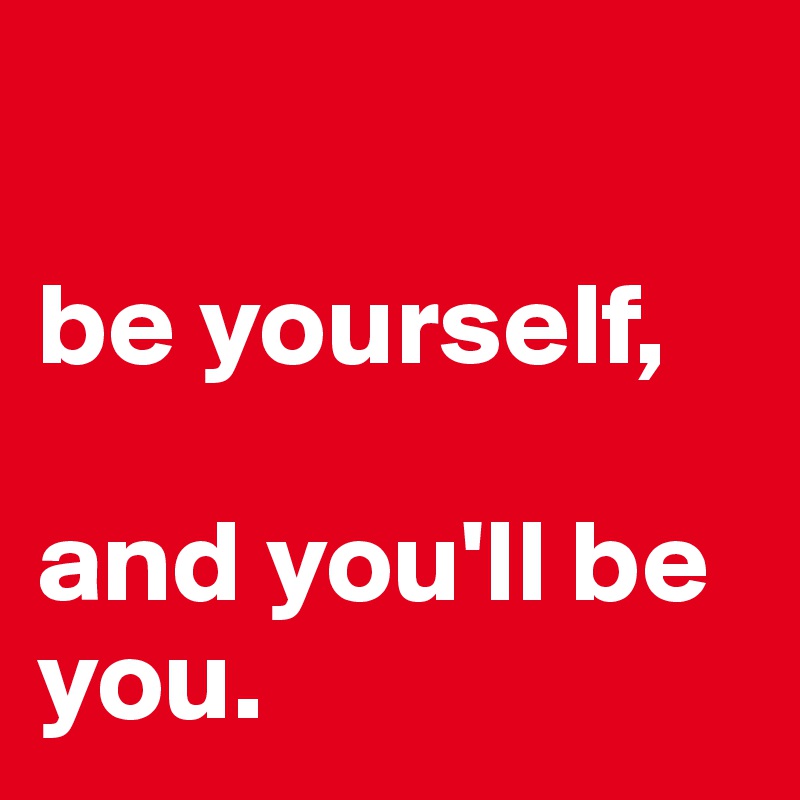 

be yourself, 

and you'll be you. 