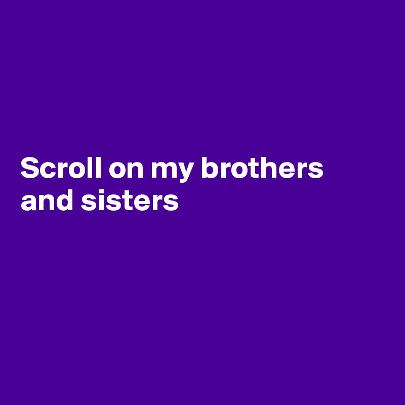 



Scroll on my brothers and sisters




