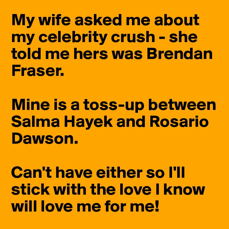 My wife asked me about my celebrity crush - she told me hers was Brendan Fraser. 

Mine is a toss-up between Salma Hayek and Rosario Dawson. 

Can't have either so I'll stick with the love I know will love me for me!