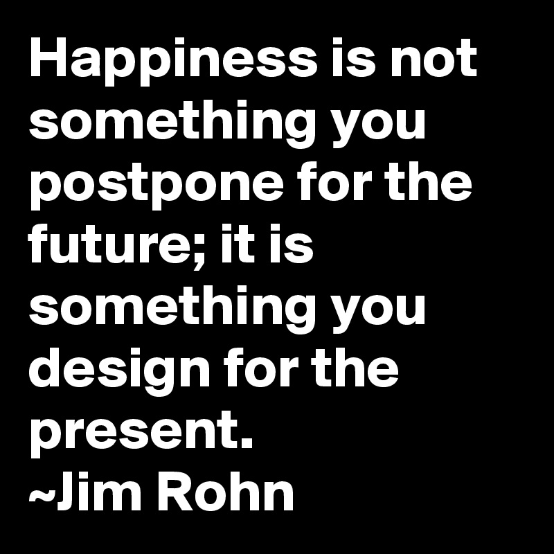 Happiness is not something you postpone for the future; it is something you design for the present.
~Jim Rohn