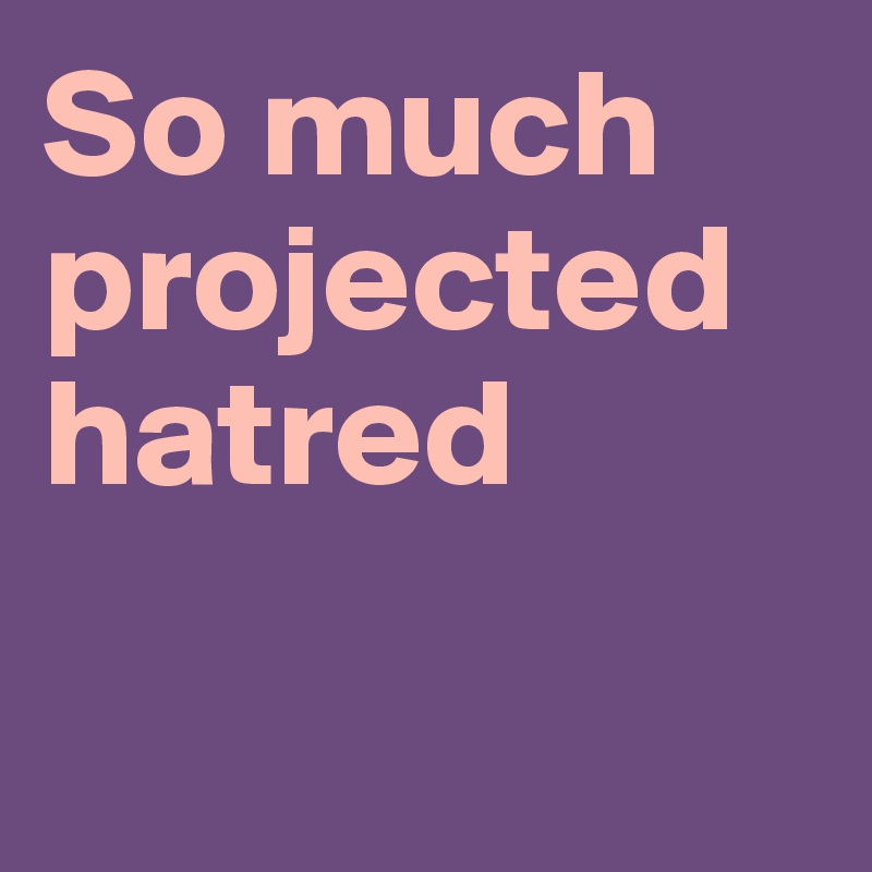 So much projected hatred

