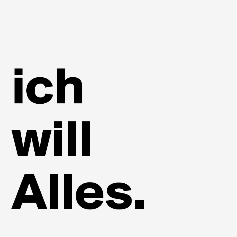 
ich
will
Alles.