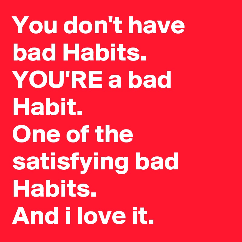 You don't have bad Habits. YOU'RE a bad Habit.
One of the satisfying bad Habits.
And i love it.