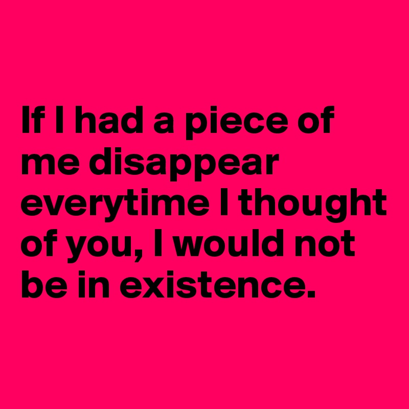 

If I had a piece of me disappear everytime I thought of you, I would not be in existence.
