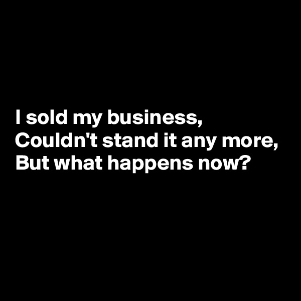 



I sold my business,
Couldn't stand it any more,
But what happens now?



