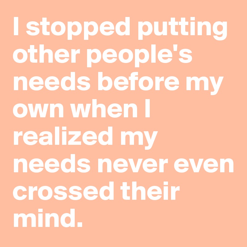 I stopped putting other people's needs before my own when I realized my needs never even crossed their mind.