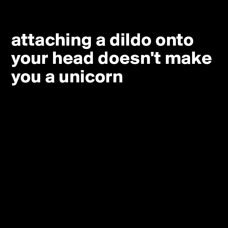 
attaching a dildo onto your head doesn't make you a unicorn






