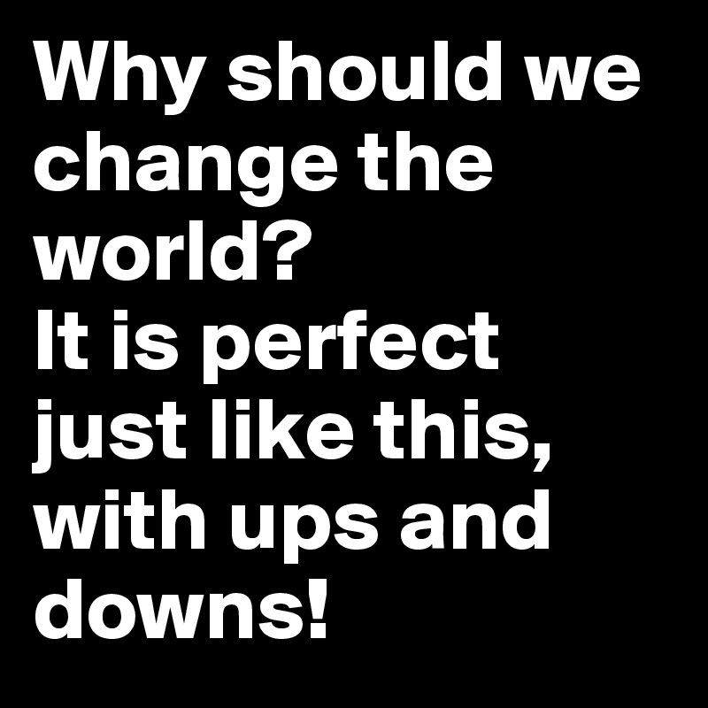 Why should we change the world?
It is perfect just like this, with ups and downs!